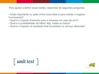 • Quão importante ou quão crítico esse teste é para manter o negócio
funcionando?
• Qual é o impacto financeiro para a empresa em caso de erro?
• Qual é a probabilidade de falha? Alta, média ou baixa?
• Qual é o impacto no resultado final do produto ou serviço oferecido?
Para ajudar a definir esses testes, responder às seguintes perguntas:
 