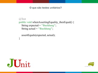O que são testes unitários?
@Test
public void whenAssertingEquality_thenEqual() {
String expected = "Baeldung";
String actual = "Baeldung";
assertEquals(expected, actual);
}
 