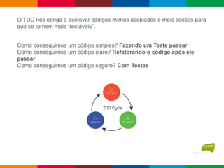 Como conseguimos um código simples? Fazendo um Teste passar
Como conseguimos um código claro? Refatorando o código após ele
passar
Como conseguimos um código seguro? Com Testes
O TDD nos obriga a escrever códigos menos acoplados e mais coesos para
que se tornem mais “testáveis”.
 