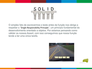 O simples fato de escrevermos o teste antes da função nos obriga a
respeitar o “Single Responsibility Principle”, um princípio fundamental do
desenvolvimento orientado a objetos. Por estamos pensando como
válidar os nossos Assert, com isso conseguimos que nossa função
tende a ter uma única tarefa.
 