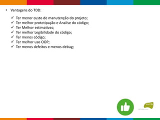  Ter menor custo de manutenção do projeto;
 Ter melhor prototipação e Analise do código;
 Ter Melhor estimativas;
 Ter melhor Legibilidade do código;
 Ter menos código;
 Ter melhor uso OOP;
 Ter menos defeitos e menos debug;
• Vantagens do TDD:
 