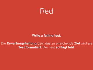 Red 
Write a failing test. 
Die Erwartungshaltung bzw. das zu erreichende Ziel wird als 
Test formuliert. Der Test schlägt fehl. 
 