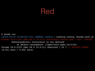 Red 
$ karma run 
[2014-10-15 13:08:56.773] [DEBUG] config - Loading config /karma.conf.js 
Chrome 38.0.2125 (Mac OS X 10.9.5) Calculator should add 1 and 1 FAILED 
ReferenceError: Calculator is not defined 
at Object.<anonymous> (/spec/calc.spec.js:3:24) 
Chrome 38.0.2125 (Mac OS X 10.9.5): Executed 1 of 1 (1 FAILED) ERROR 
(0.021 secs / 0.002 secs) 
 
