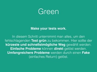 Green 
Make your tests work. 
In diesem Schritt unternimmt man alles, um den 
fehlschlagenden Test grün zu bekommen. Hier sollte der 
kürzeste und schnellstmögliche Weg gewählt werden. 
Einfache Probleme können direkt gelöst werden. 
Umfangreichere Probleme werden durch einen Fake 
(einfaches Return) gelöst. 
 