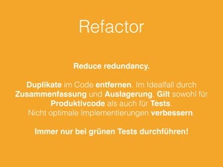 Refactor 
Reduce redundancy. 
Duplikate im Code entfernen. Im Idealfall durch 
Zusammenfassung und Auslagerung. Gilt sowohl für 
Produktivcode als auch für Tests. 
Nicht optimale Implementierungen verbessern. 
Immer nur bei grünen Tests durchführen! 
 