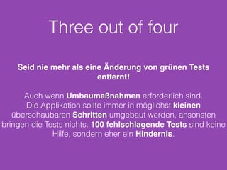 Three out of four 
Seid nie mehr als eine Änderung von grünen Tests 
entfernt! 
Auch wenn Umbaumaßnahmen erforderlich sind. 
Die Applikation sollte immer in möglichst kleinen 
überschaubaren Schritten umgebaut werden, ansonsten 
bringen die Tests nichts. 100 fehlschlagende Tests sind keine 
Hilfe, sondern eher ein Hindernis. 
 