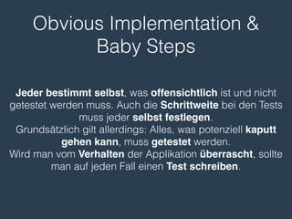 Obvious Implementation & 
Baby Steps 
Jeder bestimmt selbst, was offensichtlich ist und nicht 
getestet werden muss. Auch die Schrittweite bei den Tests 
muss jeder selbst festlegen. 
Grundsätzlich gilt allerdings: Alles, was potenziell kaputt 
gehen kann, muss getestet werden. 
Wird man vom Verhalten der Applikation überrascht, sollte 
man auf jeden Fall einen Test schreiben. 
 
