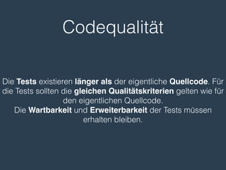 Codequalität 
Die Tests existieren länger als der eigentliche Quellcode. Für 
die Tests sollten die gleichen Qualitätskriterien gelten wie für 
den eigentlichen Quellcode. 
Die Wartbarkeit und Erweiterbarkeit der Tests müssen 
erhalten bleiben. 
 