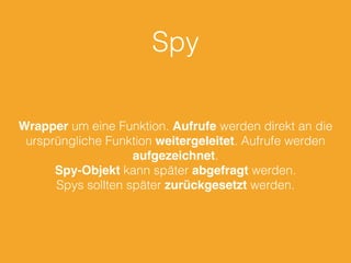 Spy 
Wrapper um eine Funktion. Aufrufe werden direkt an die 
ursprüngliche Funktion weitergeleitet. Aufrufe werden 
aufgezeichnet. 
Spy-Objekt kann später abgefragt werden. 
Spys sollten später zurückgesetzt werden. 
 