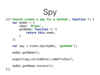 Spy 
it("should create a spy for a method", function () { 
var myObj = { 
name: 'Klaus', 
getName: function () { 
return this.name; 
} 
}; 
var spy = sinon.spy(myObj, 'getName'); 
myObj.getName(); 
expect(spy.calledOnce).toBeTruthy(); 
myObj.getName.restore(); 
}); 
 