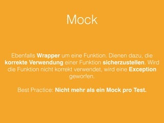 Mock 
Ebenfalls Wrapper um eine Funktion. Dienen dazu, die 
korrekte Verwendung einer Funktion sicherzustellen. Wird 
die Funktion nicht korrekt verwendet, wird eine Exception 
geworfen. 
Best Practice: Nicht mehr als ein Mock pro Test. 
 