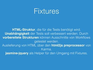 Fixtures 
HTML-Struktur, die für die Tests benötigt wird. 
Unabhängigkeit der Tests soll verbessert werden. Durch 
vorbereitete Strukturen können Ausschnitte von Workflows 
getestet werden. 
Auslieferung von HTML über den html2js preprocessor von 
Karma. 
jasmine-jquery als Helper für den Umgang mit Fixtures. 
 