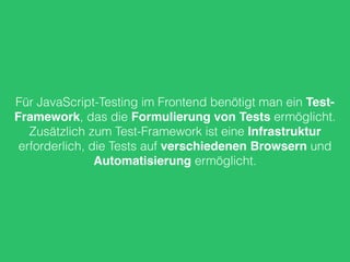 Für JavaScript-Testing im Frontend benötigt man ein Test- 
Framework, das die Formulierung von Tests ermöglicht. 
Zusätzlich zum Test-Framework ist eine Infrastruktur 
erforderlich, die Tests auf verschiedenen Browsern und 
Automatisierung ermöglicht. 
 