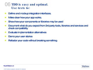 TDD is easy and  optimal. Use tests to:  Define and mockup integration interfaces. Make clear how your app works. Show how your components or libraries may be used Document what do you expect from 3rd party tools, libraries and services and check compatibility Evaluate implementation alternatives Demo your user stories Refactor your code without breaking something 06 