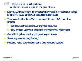 TDD is easy, and optimal replaces more expensive practices  Do you write a "main" to try a function? make it readable, keep it, and it's TDD (and your documentation too!) Tests are better than Word documents and UML and flow charts:  just can run them to know if they are accurate they change with your code and are where you need them. Avoid being blocked by integration problems. Save expensive bug finding.  Reduce risks due to long build and release cycles. 06 