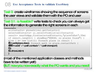 Use Acceptance Tests to validate UserStory 08 Test 0:  create wireframes showing the sequence of screens the user views and validate them with the PO and user Test 0.1: is feasible?  write tests to check you can always get the information to generate the right screens in each scenario allContacts= phoneDriver.getContacts()  selectedContacts= ui.selectFromList(allContacts) result= nearUsApp.find(selectedContacts,"placeToEat",30m) if result.length<1 { showMsg("ERROR: no places found") } else { m= new List(); foreach place in result {      m.add(place.desc);  foreach path in place.contactPath {         m.add(" >"+path.contact+": "+path.transport)    }}   ui.showList(m) } (most of the mentioned application classes and methods have to be written yet!) BUT now you now exactly what the PO wants and you need! 