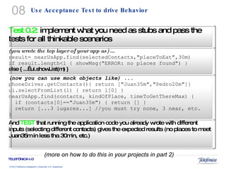 Use Acceptance Test to drive Behavior (more on how to do this in your projects in part 2) 08 Test 0.2:  implement what you need as stubs and pass the tests for all thinkable scenarios (you wrote the top layer of your app as) ... result= nearUsApp.find(selectedContacts,"placeToEat",30m) if result.length<1 { showMsg("ERROR: no places found") } else { ...  ui.showList(m) } (now you can use mock objects like) ... phoneDriver.getContacts(){ return ["Juan35m","Pedro20m"]} ui.selectFromList(l) { return l[0] } nearUsApp.find(contacts, kindOfPlace, timeToGetThereMax) {    if (contacts[0]=="Juan35m") { return [] }    return [...3 lugares...] //you must try none, 3 near, etc.  } And  TEST  that running the application code you already wrote with different inputs (selecting different contacts) gives the expected results (no places to meet Juan35m in less tha 30min, etc.) 