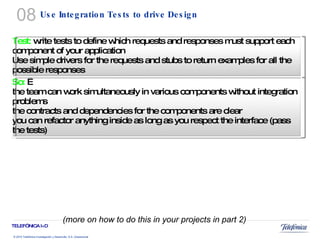 Use Integration Tests to drive Design (more on how to do this in your projects in part 2) 08 Test:  write tests to define which requests and responses must support each component of your application Use simple drivers for the requests and stubs to return examples for all the possible responses So:    the team can work simultaneously in various components without integration problems the contracts and dependencies for the components are clear you can refactor anything inside as long as you respect the interface (pass the tests) 
