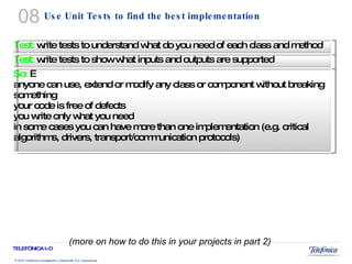Use Unit Tests to find the best implementation (more on how to do this in your projects in part 2) 08 Test:  write tests to understand what do you need of each class and method Test:  write tests to show what inputs and outputs are supported So:    anyone can use, extend or modify any class or component without breaking something your code is free of defects you write only what you need in some cases you can have more than one implementation (e.g. critical algorithms, drivers, transport/communication protocols) 