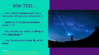 ... your software guides you how a
consumer will use your component ⏛
… tests are living documentation
(really 🖖 !!)
… the software you write it is likely to
have less bugs 🐛
… your development costs 💰 will be
lower
References:
- Test-driven development as a defect-reduction practice (IEEE)
- Guest Editors' Introduction: TDD--The Art of Fearless Programming
With TDD…
 