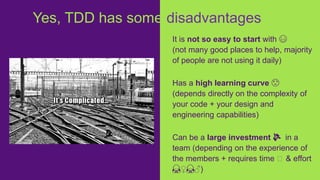 It is not so easy to start with 😅
(not many good places to help, majority
of people are not using it daily)
Has a high learning curve 😟
(depends directly on the complexity of
your code + your design and
engineering capabilities)
Can be a large investment 💸 in a
team (depending on the experience of
the members + requires time 🤩 & effort
🙇♀️🙇♂️)
Yes, TDD has some disadvantages
 