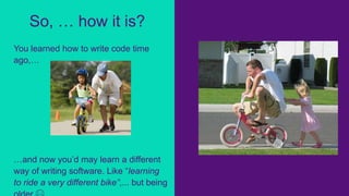 You learned how to write code time
ago,…
…and now you’d may learn a different
way of writing software. Like “learning
to ride a very different bike”,... but being
So, … how it is?
 