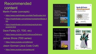 Martin Fowler (concepts)
• https://www.martinfowler.com/bliki/TestDouble.html
• https://martinfowler.com/articles/mocksArentStubs.h
tml
• https://martinfowler.com/articles/practical-test-
pyramid.html
Dave Farley (CI, TDD, etc)
• https://www.youtube.com/ContinuousDelivery/
James Shore (TDD series)
• https://www.youtube.com/jdlshore/
Jason Gorman (Java Code Craft)
• https://www.youtube.com/parlezuml/
Recommended
content
 