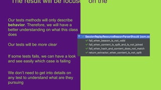 Our tests methods will only describe
behavior. Therefore, we will have a
better understanding on what this class
does
Our tests will be more clear
If some tests fails, we can have a look
and see easily which case is failing
We don’t need to get into details on
any test to understand what are they
pursuing
The result will be focused on the
business
 