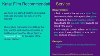Requirements:
• Build a service that returns a list of films
that are associated with a particular genre
• By default, the result must be ordered
according to the average rating given to the
films by the users
• A film should contain at least an id, title a
year when it was published, one or more
tags and one or more genres
Example:
recommendationService.filmsByGenre(”science-
fiction”)
https://github.com/icougil/FilmRecommendationService
We have just started working in a startup
that sells and rents out films over the
Internet
Our product managers have told us that
they want to add new functionalities by
building a service that allows them to
recommend films to the users of the
current platform.
Kata: Film Recommendation Service
 