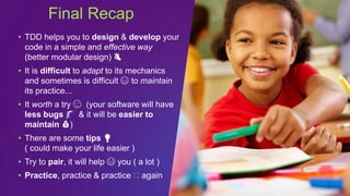 • TDD helps you to design & develop your
code in a simple and effective way
(better modular design) 👌
• It is difficult to adapt to its mechanics
and sometimes is difficult 😅 to maintain
its practice...
• It worth a try 😉 (your software will have
less bugs 🐛 & it will be easier to
maintain 💰)
• There are some tips 💡
( could make your life easier )
• Try to pair, it will help 😃 you ( a lot )
• Practice, practice & practice 🤩 again
Final Recap
 