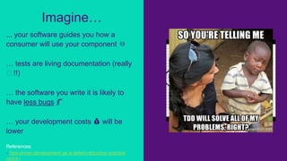 ... your software guides you how a
consumer will use your component ⏛
… tests are living documentation (really
🖖 !!)
… the software you write it is likely to
have less bugs 🐛
… your development costs 💰 will be
lower
References:
- Test-driven development as a defect-reduction practice
(IEEE)
Imagine…
 