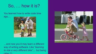 You learned how to write code time
ago,…
…and now you’d may learn a different
way of writing software. Like “learning
to ride a very different bike”,... but being
So, … how it is?
 