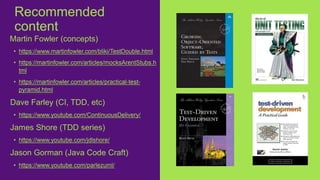 Martin Fowler (concepts)
• https://www.martinfowler.com/bliki/TestDouble.html
• https://martinfowler.com/articles/mocksArentStubs.h
tml
• https://martinfowler.com/articles/practical-test-
pyramid.html
Dave Farley (CI, TDD, etc)
• https://www.youtube.com/ContinuousDelivery/
James Shore (TDD series)
• https://www.youtube.com/jdlshore/
Jason Gorman (Java Code Craft)
• https://www.youtube.com/parlezuml/
Recommended
content
 