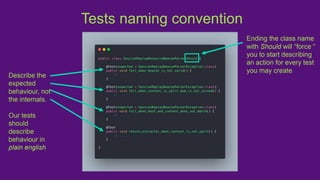 Tests naming convention
Describe the
expected
behaviour, not
the internals.
Our tests
should
describe
behaviour in
plain english
Ending the class name
with Should will “force “
you to start describing
an action for every test
you may create
 