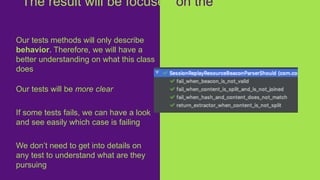 Our tests methods will only describe
behavior. Therefore, we will have a
better understanding on what this class
does
Our tests will be more clear
If some tests fails, we can have a look
and see easily which case is failing
We don’t need to get into details on
any test to understand what are they
pursuing
The result will be focused on the
business
 