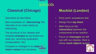 Mockist (London)
• Entry point: acceptance test
• Design from top down
• Main focus on the
interactions between the
components of our solution
• Focus on messages we will
use with our classes. Here is
where mock objects appear
Classical (Chicago)
• Described by Kent Beck
• More emphasis on “discovering” the
internals of our code mainly by
refactoring
• The structure of our classes and
modules emerges as we evolve our
code (ex: removing duplication,
encapsulation, etc)
• Focused on changes in an state or
return values from functions
Two TDD
schools
 