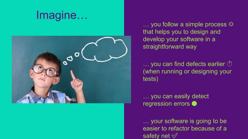 … you follow a simple process ⚙️
that helps you to design and
develop your software in a
straightforward way
… you can find defects earlier ⏱
(when running or designing your
tests)
… you can easily detect
regression errors 🔴
… your software is going to be
easier to refactor because of a
safety net ✅
Imagine…
 