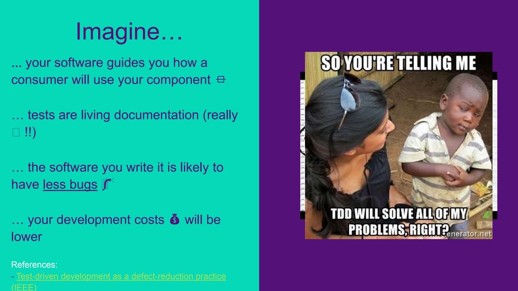 ... your software guides you how a
consumer will use your component ⏛
… tests are living documentation (really
🖖 !!)
… the software you write it is likely to
have less bugs 🐛
… your development costs 💰 will be
lower
References:
- Test-driven development as a defect-reduction practice
(IEEE)
Imagine…
 