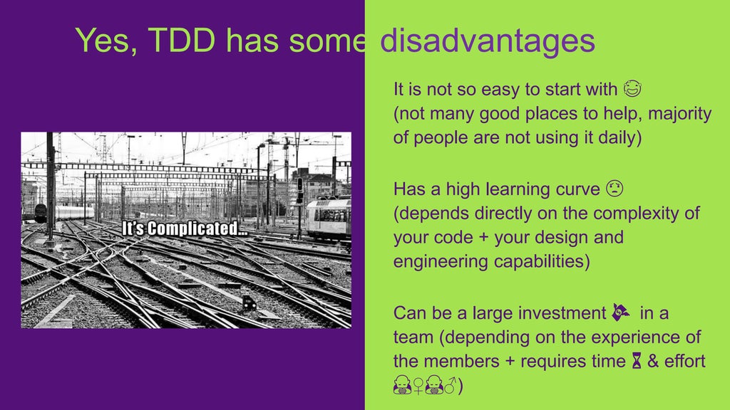 It is not so easy to start with 😅
(not many good places to help, majority
of people are not using it daily)
Has a high learning curve 😟
(depends directly on the complexity of
your code + your design and
engineering capabilities)
Can be a large investment 💸 in a
team (depending on the experience of
the members + requires time ⏳ & effort
🙇♀️🙇♂️)
Yes, TDD has some disadvantages
 
