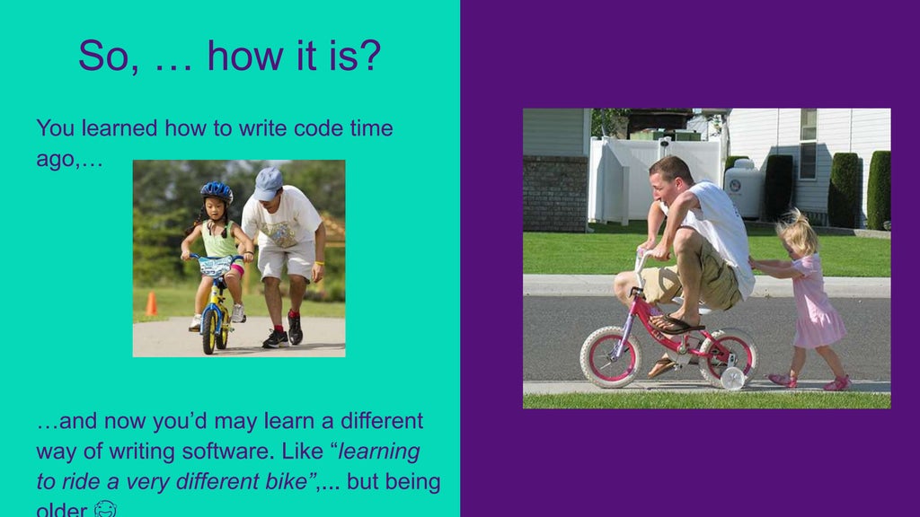 You learned how to write code time
ago,…
…and now you’d may learn a different
way of writing software. Like “learning
to ride a very different bike”,... but being
So, … how it is?
 