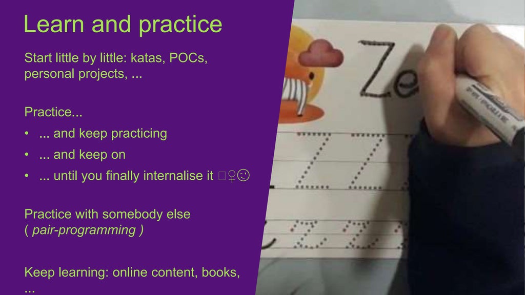 Start little by little: katas, POCs,
personal projects, ...
Practice...
• ... and keep practicing
• ... and keep on
• ... until you finally internalise it 🖖♀️😉
Practice with somebody else
( pair-programming )
Keep learning: online content, books,
...
Learn and practice
 