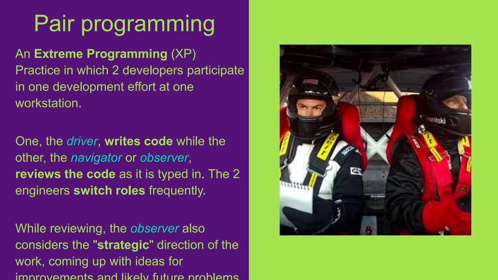 An Extreme Programming (XP)
Practice in which 2 developers participate
in one development effort at one
workstation.
One, the driver, writes code while the
other, the navigator or observer,
reviews the code as it is typed in. The 2
engineers switch roles frequently.
While reviewing, the observer also
considers the "strategic" direction of the
work, coming up with ideas for
Pair programming
 
