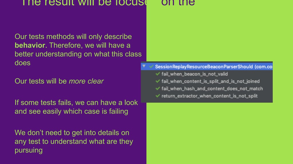Our tests methods will only describe
behavior. Therefore, we will have a
better understanding on what this class
does
Our tests will be more clear
If some tests fails, we can have a look
and see easily which case is failing
We don’t need to get into details on
any test to understand what are they
pursuing
The result will be focused on the
business
 