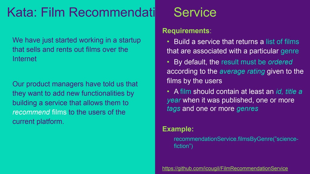 Requirements:
• Build a service that returns a list of films
that are associated with a particular genre
• By default, the result must be ordered
according to the average rating given to the
films by the users
• A film should contain at least an id, title a
year when it was published, one or more
tags and one or more genres
Example:
recommendationService.filmsByGenre(”science-
fiction”)
https://github.com/icougil/FilmRecommendationService
We have just started working in a startup
that sells and rents out films over the
Internet
Our product managers have told us that
they want to add new functionalities by
building a service that allows them to
recommend films to the users of the
current platform.
Kata: Film Recommendation Service
 