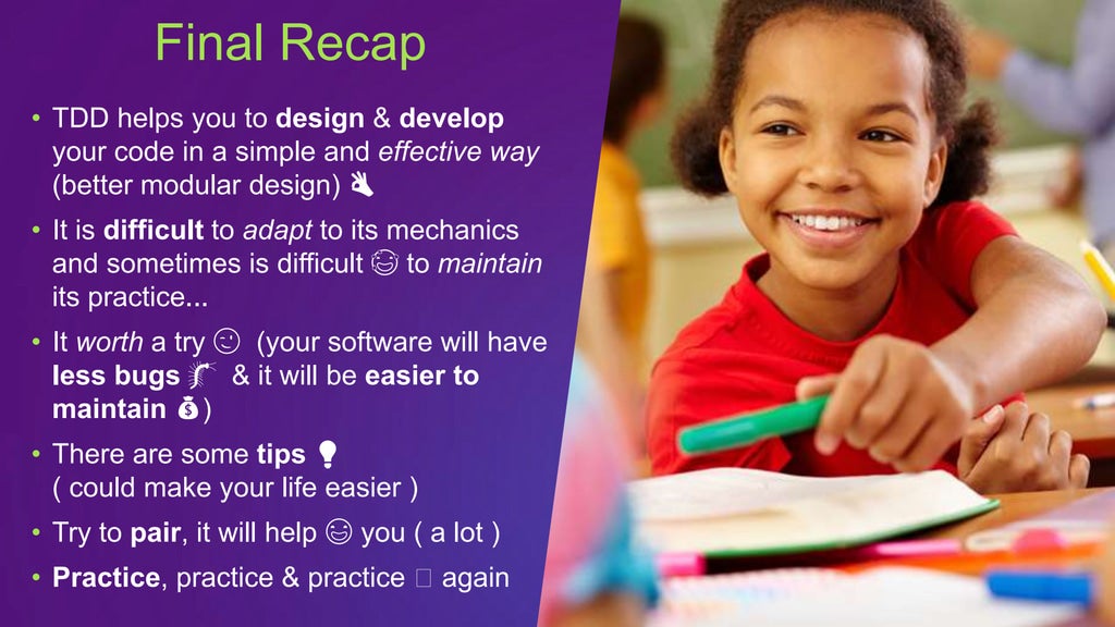 • TDD helps you to design & develop
your code in a simple and effective way
(better modular design) 👌
• It is difficult to adapt to its mechanics
and sometimes is difficult 😅 to maintain
its practice...
• It worth a try 😉 (your software will have
less bugs 🐛 & it will be easier to
maintain 💰)
• There are some tips 💡
( could make your life easier )
• Try to pair, it will help 😃 you ( a lot )
• Practice, practice & practice 🖖 again
Final Recap
 