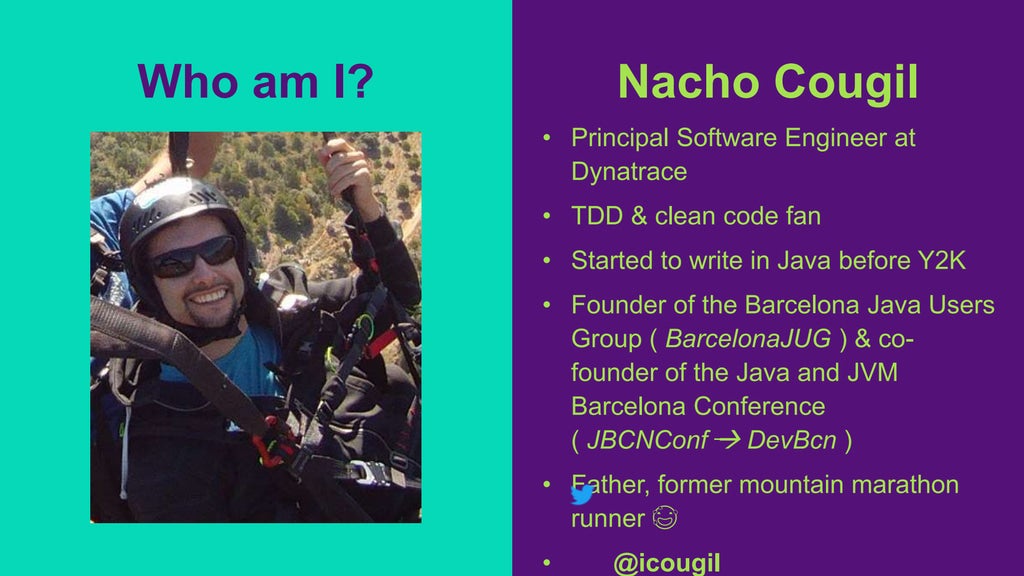 Nacho Cougil
• Principal Software Engineer at
Dynatrace
• TDD & clean code fan
• Started to write in Java before Y2K
• Founder of the Barcelona Java Users
Group ( BarcelonaJUG ) & co-
founder of the Java and JVM
Barcelona Conference
( JBCNConf  DevBcn )
• Father, former mountain marathon
runner 😅
• @icougil
Who am I?
 