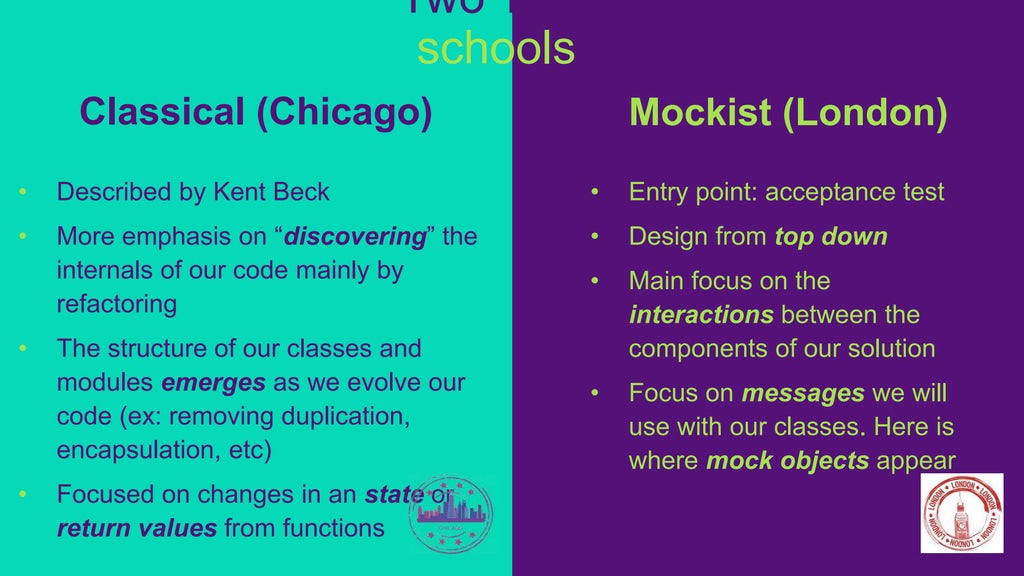 Mockist (London)
• Entry point: acceptance test
• Design from top down
• Main focus on the
interactions between the
components of our solution
• Focus on messages we will
use with our classes. Here is
where mock objects appear
Classical (Chicago)
• Described by Kent Beck
• More emphasis on “discovering” the
internals of our code mainly by
refactoring
• The structure of our classes and
modules emerges as we evolve our
code (ex: removing duplication,
encapsulation, etc)
• Focused on changes in an state or
return values from functions
Two TDD
schools
 
