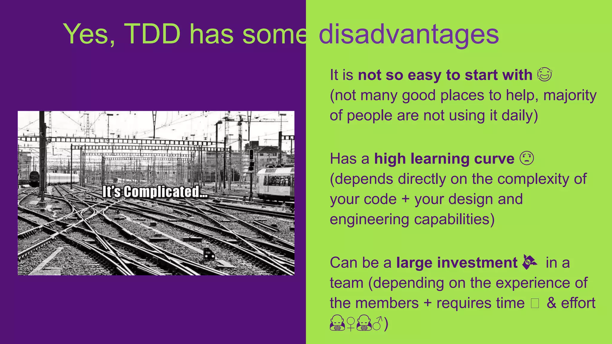 It is not so easy to start with 😅
(not many good places to help, majority
of people are not using it daily)
Has a high learning curve 😟
(depends directly on the complexity of
your code + your design and
engineering capabilities)
Can be a large investment 💸 in a
team (depending on the experience of
the members + requires time ⏱ & effort
🙇♀️🙇♂️)
Yes, TDD has some disadvantages
 