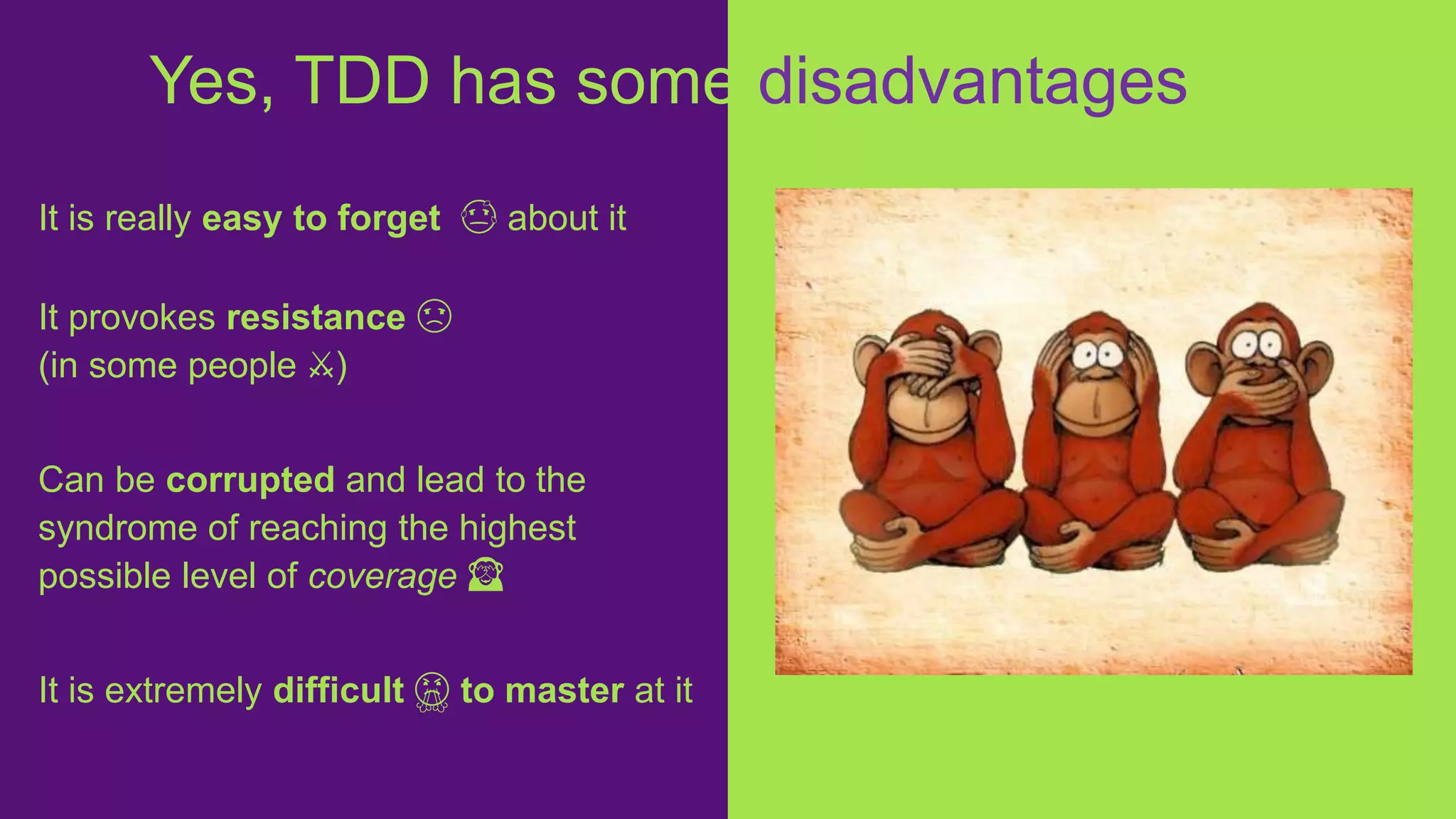 It is really easy to forget 😓 about it
It provokes resistance ☹️
(in some people ⚔️)
Can be corrupted and lead to the
syndrome of reaching the highest
possible level of coverage 🙈
It is extremely difficult 😤 to master at it
Yes, TDD has some disadvantages
 