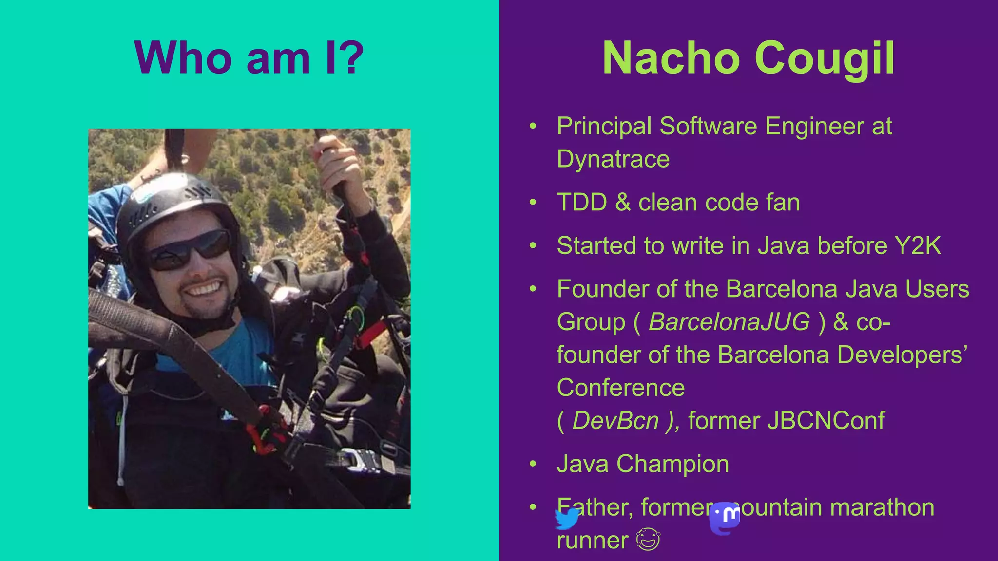 Nacho Cougil
• Principal Software Engineer at
Dynatrace
• TDD & clean code fan
• Started to write in Java before Y2K
• Founder of the Barcelona Java Users
Group ( BarcelonaJUG ) & co-
founder of the Barcelona Developers’
Conference
( DevBcn ), former JBCNConf
• Java Champion
• Father, former mountain marathon
runner 😅
Who am I?
 